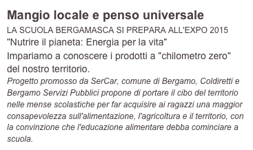 Mangio locale e penso universale
LA SCUOLA BERGAMASCA SI PREPARA ALL'EXPO 2015
"Nutrire il pianeta: Energia per la vita"
Impariamo a conoscere i prodotti a "chilometro zero" del nostro territorio.
Progetto promosso da SerCar, comune di Bergamo, Coldiretti e Bergamo Servizi Pubblici propone di portare il cibo del territorio nelle mense scolastiche per far acquisire ai ragazzi una maggior consapevolezza sull'alimentazione, l'agricoltura e il territorio, con la convinzione che l'educazione alimentare debba cominciare a scuola.