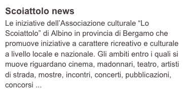 Scoiattolo news
Le iniziative dell’Associazione culturale “Lo Scoiattolo” di Albino in provincia di Bergamo che promuove iniziative a carattere ricreativo e culturale a livello locale e nazionale. Gli ambiti entro i quali si muove riguardano cinema, madonnari, teatro, artisti di strada, mostre, incontri, concerti, pubblicazioni, concorsi ...