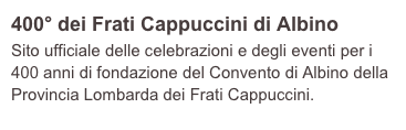 400° dei Frati Cappuccini di Albino
Sito ufficiale delle celebrazioni e degli eventi per i 400 anni di fondazione del Convento di Albino della Provincia Lombarda dei Frati Cappuccini.   
